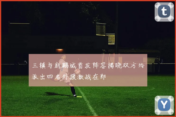 三镇与新鹏城首发阵容揭晓双方均派出四名外援激战在即