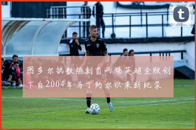 图多尔执教热刺首两场英超全败创下自2004年马丁约尔以来新纪录