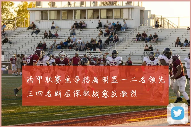 西甲联赛竞争格局明显一二名领先三四名断层保级战愈发激烈