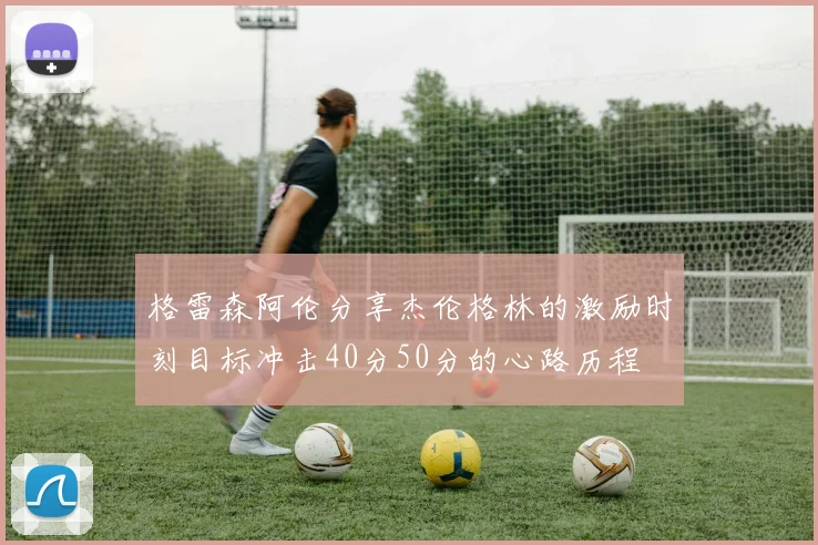 格雷森阿伦分享杰伦格林的激励时刻目标冲击40分50分的心路历程