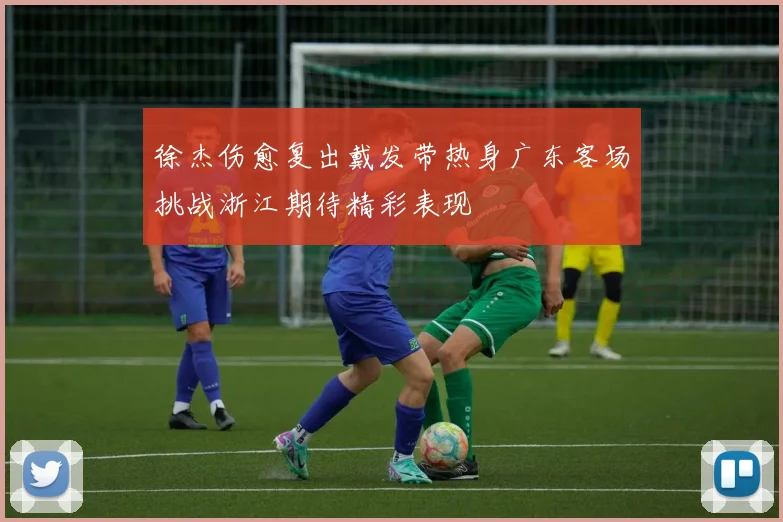 徐杰伤愈复出戴发带热身广东客场挑战浙江期待精彩表现