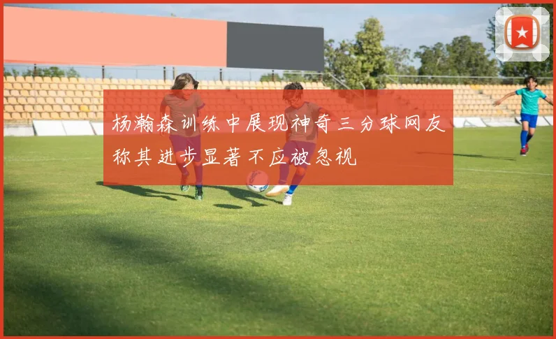 杨瀚森训练中展现神奇三分球网友称其进步显著不应被忽视