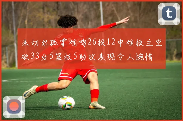 米切尔孤掌难鸣26投12中难救主空砍33分5篮板5助攻表现令人惋惜