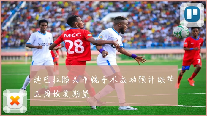 迪巴拉膝关节镜手术成功预计缺阵五周恢复期望