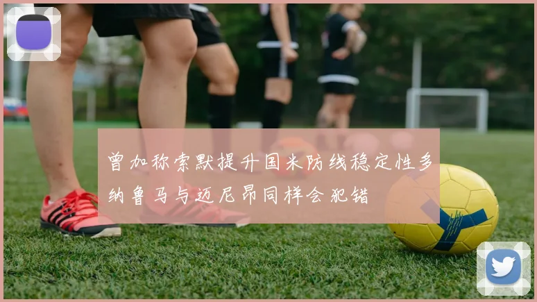 曾加称索默提升国米防线稳定性多纳鲁马与迈尼昂同样会犯错