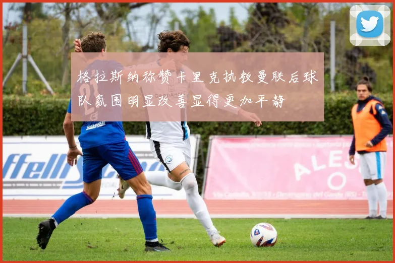 格拉斯纳称赞卡里克执教曼联后球队氛围明显改善显得更加平静