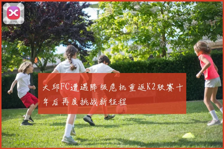 大邱FC遭遇降级危机重返K2联赛十年后再度挑战新征程