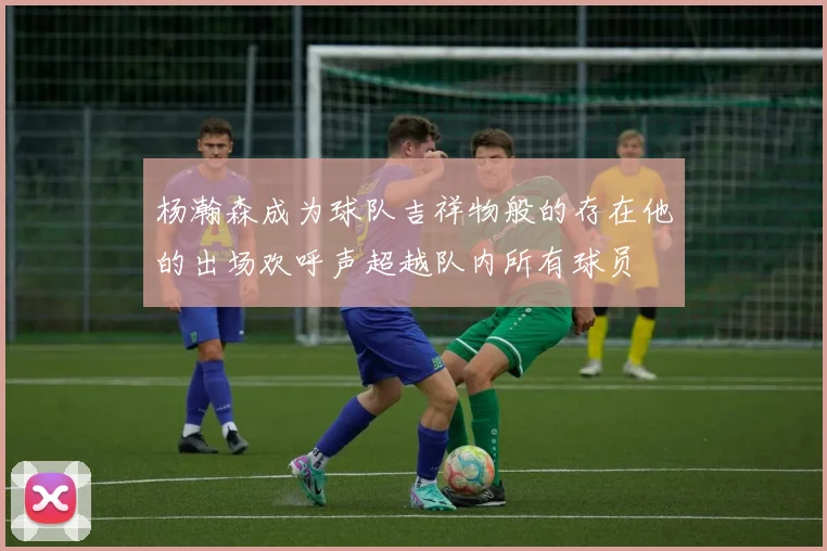 杨瀚森成为球队吉祥物般的存在他的出场欢呼声超越队内所有球员