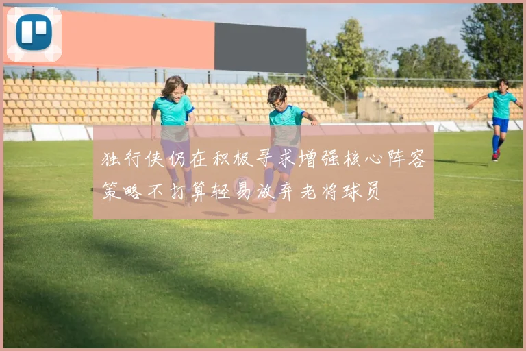 独行侠仍在积极寻求增强核心阵容策略不打算轻易放弃老将球员