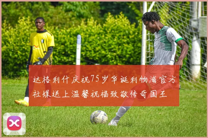 达格利什庆祝75岁华诞利物浦官方社媒送上温馨祝福致敬传奇国王