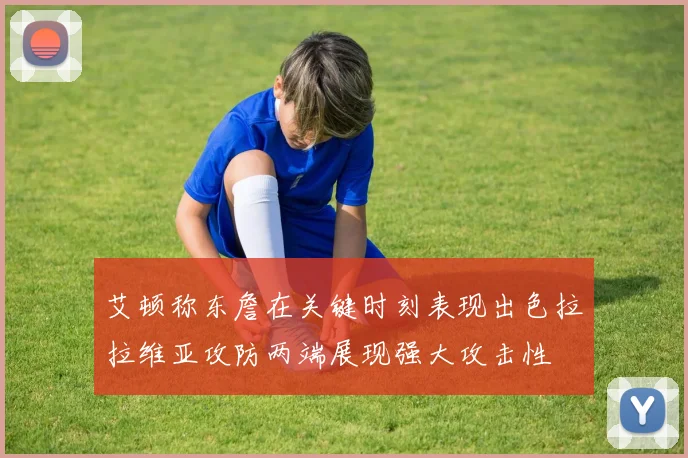 艾顿称东詹在关键时刻表现出色拉拉维亚攻防两端展现强大攻击性