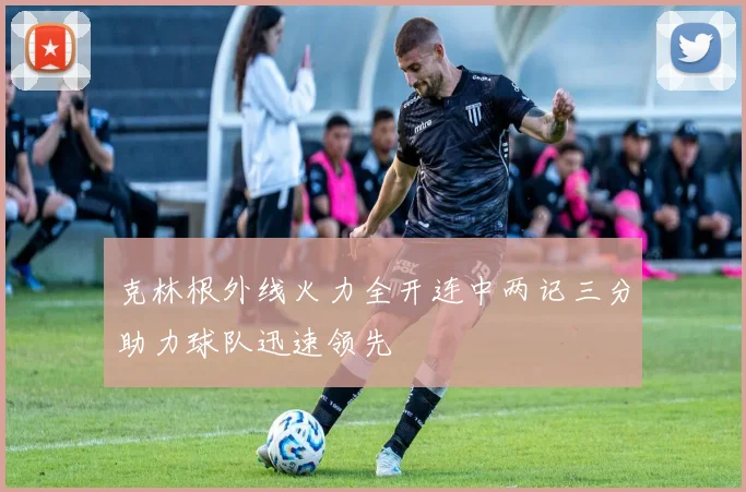 克林根外线火力全开连中两记三分助力球队迅速领先