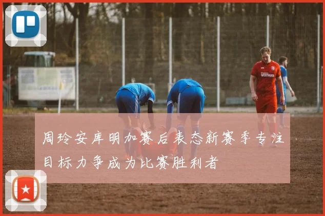 周玲安库明加赛后表态新赛季专注目标力争成为比赛胜利者