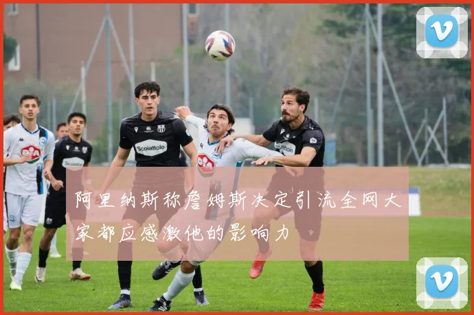 阿里纳斯称詹姆斯决定引流全网大家都应感激他的影响力