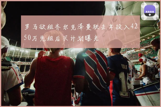罗马欲租齐尔克泽曼联去年投入4250万先租后买计划曝光