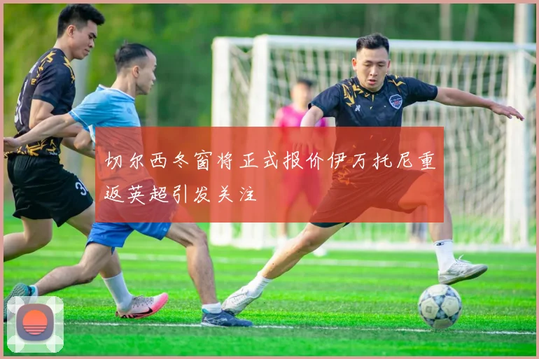 切尔西冬窗将正式报价伊万托尼重返英超引发关注