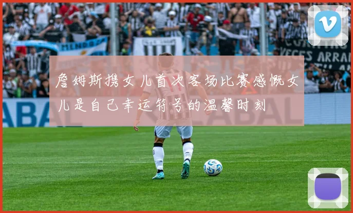 詹姆斯携女儿首次客场比赛感慨女儿是自己幸运符号的温馨时刻