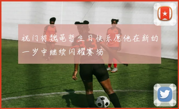 祝门将魏黾哲生日快乐愿他在新的一岁中继续闪耀赛场