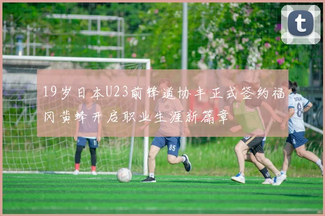19岁日本U23前锋道协丰正式签约福冈黄蜂开启职业生涯新篇章
