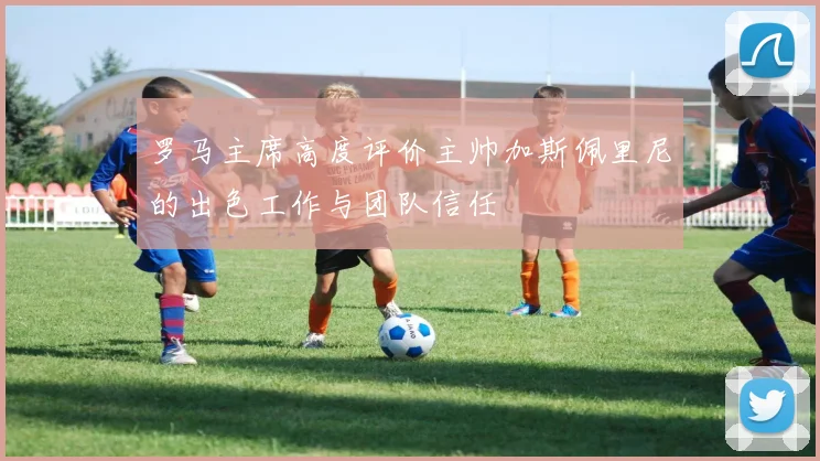 罗马主席高度评价主帅加斯佩里尼的出色工作与团队信任