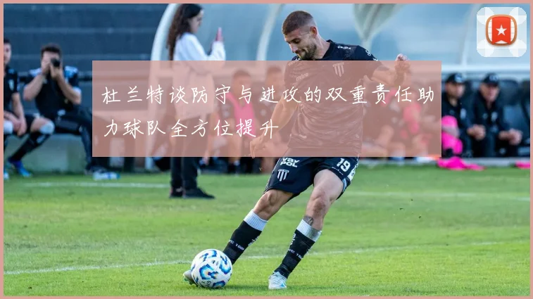 杜兰特谈防守与进攻的双重责任助力球队全方位提升