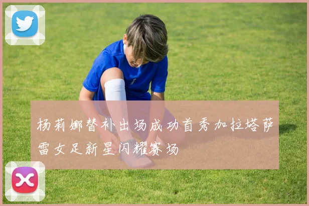 杨莉娜替补出场成功首秀加拉塔萨雷女足新星闪耀赛场